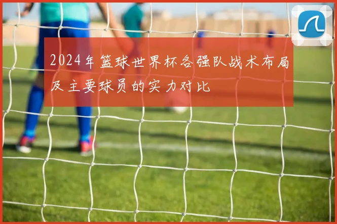 2024年篮球世界杯各强队战术布局及主要球员的实力对比