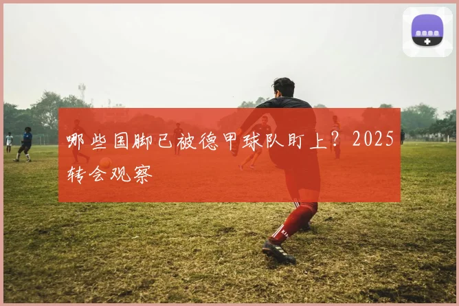 哪些国脚已被德甲球队盯上？2025转会观察