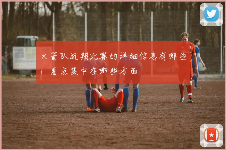 火箭队近期比赛的详细信息有哪些,看点集中在哪些方面