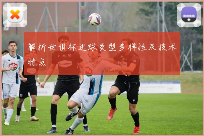 解析世俱杯进球类型多样性及技术特点