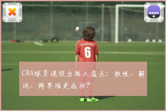 CBA球员退役出路大盘点：教练、解说、跨界谁更成功？