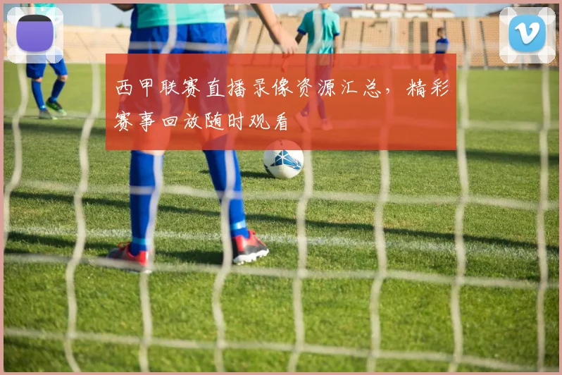 西甲联赛直播录像资源汇总,精彩赛事回放随时观看